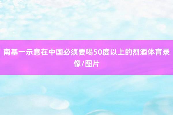 南基一示意在中国必须要喝50度以上的烈酒体育录像/图片