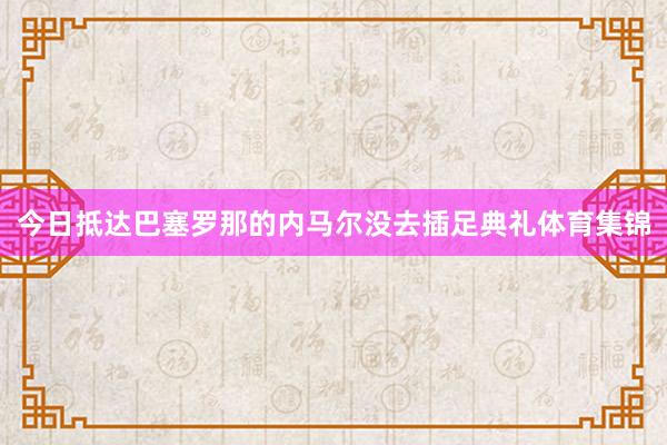 今日抵达巴塞罗那的内马尔没去插足典礼体育集锦