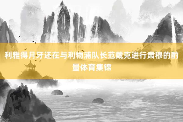 利雅得月牙还在与利物浦队长范戴克进行肃穆的酌量体育集锦
