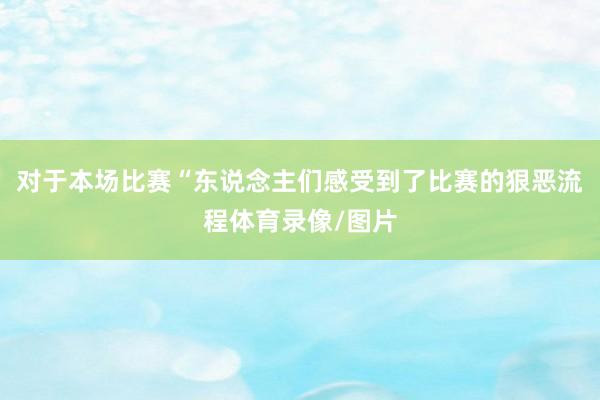 对于本场比赛“东说念主们感受到了比赛的狠恶流程体育录像/图片