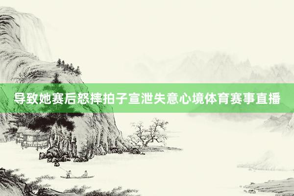 导致她赛后怒摔拍子宣泄失意心境体育赛事直播
