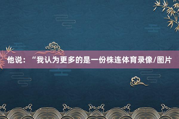 他说：“我认为更多的是一份株连体育录像/图片