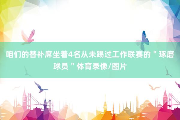 咱们的替补席坐着4名从未踢过工作联赛的＂琢磨球员＂体育录像/图片