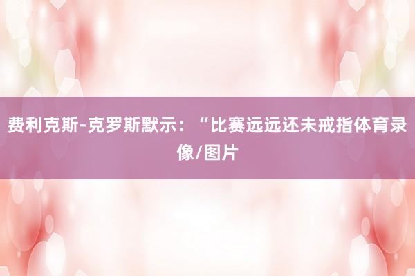 费利克斯-克罗斯默示：“比赛远远还未戒指体育录像/图片