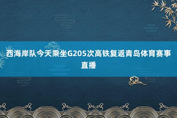 西海岸队今天乘坐G205次高铁复返青岛体育赛事直播