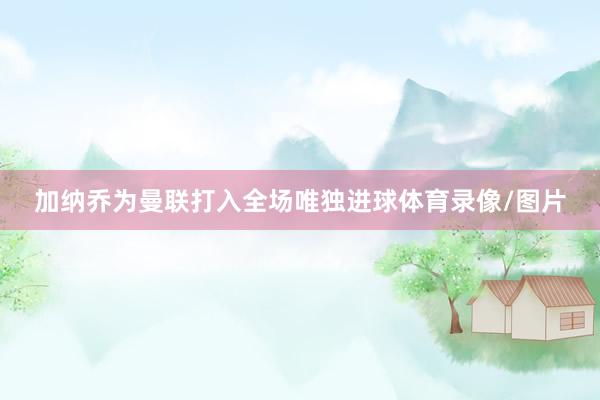加纳乔为曼联打入全场唯独进球体育录像/图片