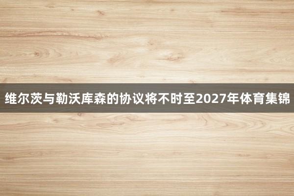 维尔茨与勒沃库森的协议将不时至2027年体育集锦