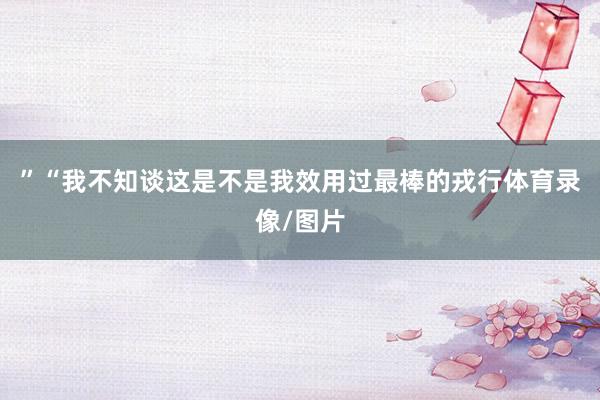 ”“我不知谈这是不是我效用过最棒的戎行体育录像/图片