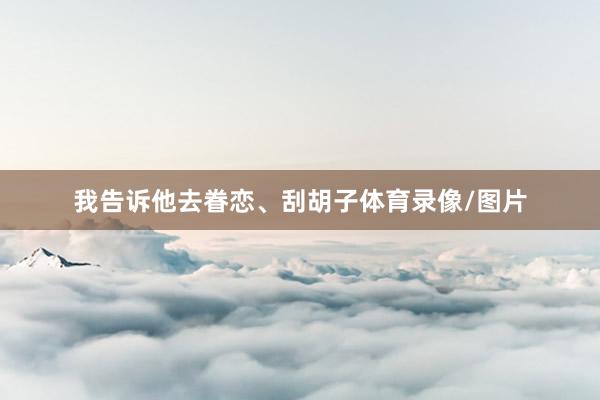 我告诉他去眷恋、刮胡子体育录像/图片