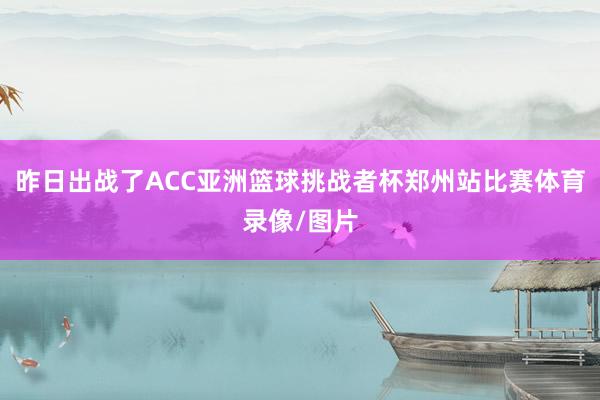 昨日出战了ACC亚洲篮球挑战者杯郑州站比赛体育录像/图片