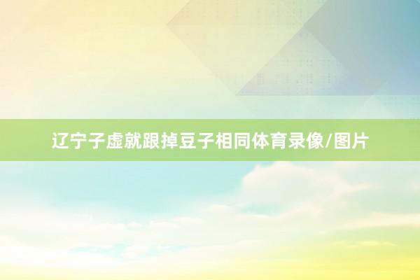 辽宁子虚就跟掉豆子相同体育录像/图片