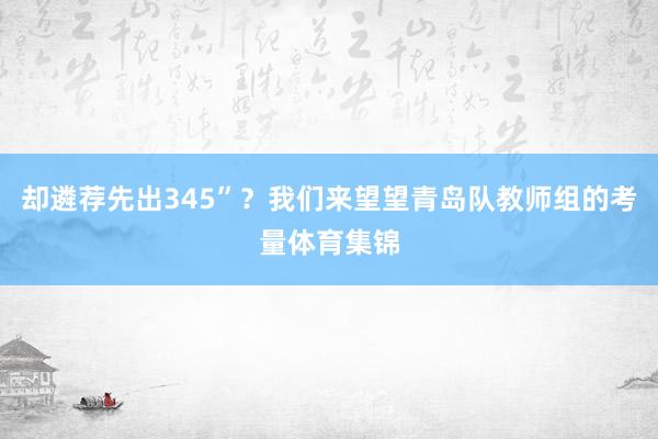 却遴荐先出345”？我们来望望青岛队教师组的考量体育集锦