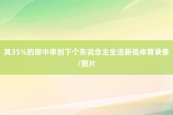 其35%的掷中率创下个东说念主生活新低体育录像/图片