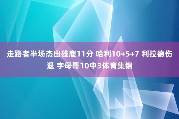 走路者半场杰出雄鹿11分 哈利10+5+7 利拉德伤退 字母哥10中3体育集锦