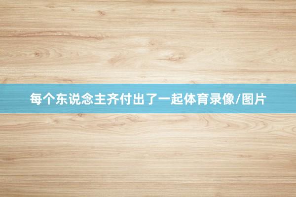 每个东说念主齐付出了一起体育录像/图片