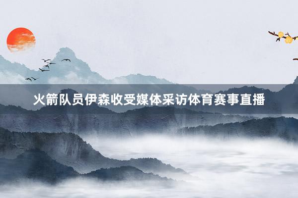 火箭队员伊森收受媒体采访体育赛事直播