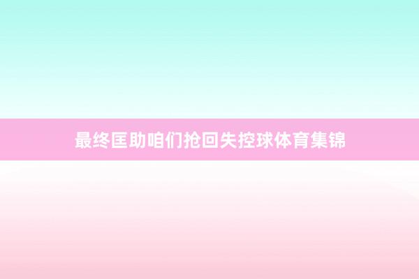 最终匡助咱们抢回失控球体育集锦