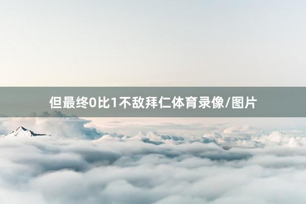 但最终0比1不敌拜仁体育录像/图片
