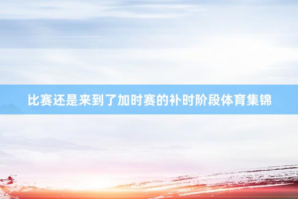 比赛还是来到了加时赛的补时阶段体育集锦
