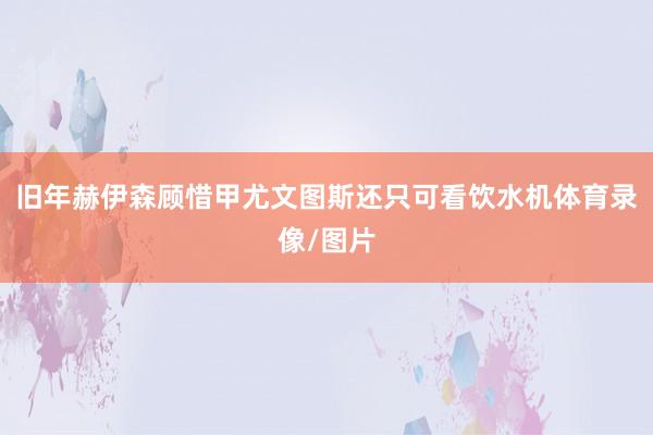 旧年赫伊森顾惜甲尤文图斯还只可看饮水机体育录像/图片