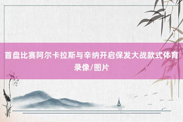 首盘比赛阿尔卡拉斯与辛纳开启保发大战款式体育录像/图片