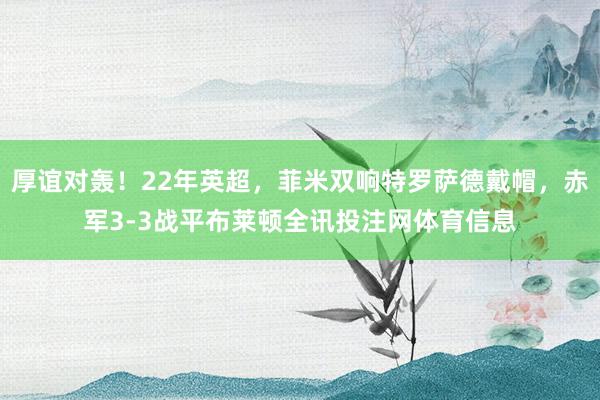 厚谊对轰！22年英超，菲米双响特罗萨德戴帽，赤军3-3战平布莱顿全讯投注网体育信息