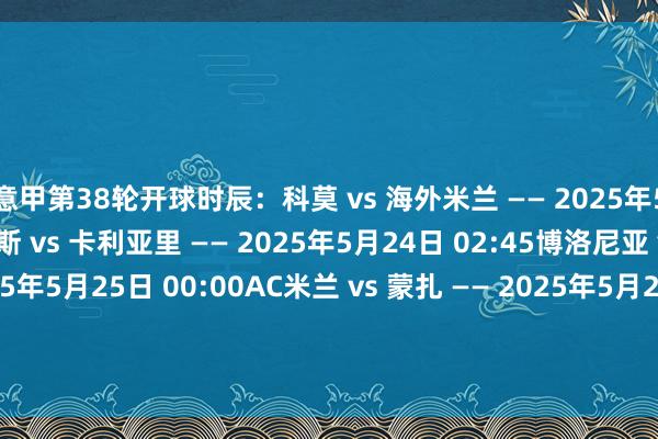 意甲第38轮开球时辰：科莫 vs 海外米兰 —— 2025年5月24日 02:45那不勒斯 vs 卡利亚里 —— 2025年5月24日 02:45博洛尼亚 vs 热那亚 —— 2025年5月25日 00:00AC米兰 vs 蒙扎 —— 2025年5月25日 02:45亚特兰大 vs 帕尔马 —— 2025年5月26日 02:45恩波利 vs 维罗纳 —— 2025年5月26日 02:45拉皆奥 v