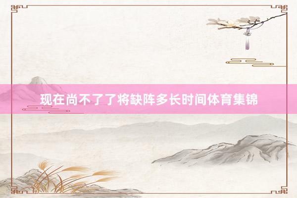 现在尚不了了将缺阵多长时间体育集锦