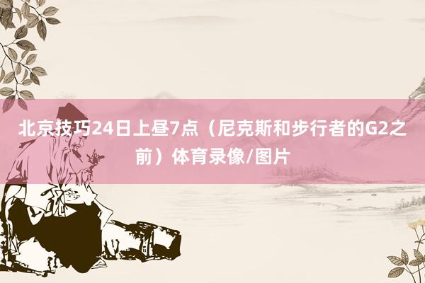 北京技巧24日上昼7点（尼克斯和步行者的G2之前）体育录像/图片