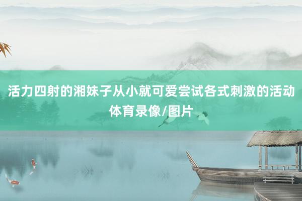 活力四射的湘妹子从小就可爱尝试各式刺激的活动体育录像/图片