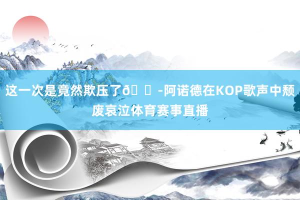 这一次是竟然欺压了😭阿诺德在KOP歌声中颓废哀泣体育赛事直播