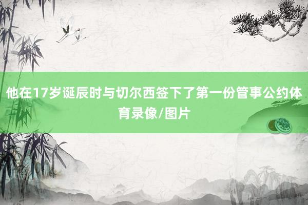 他在17岁诞辰时与切尔西签下了第一份管事公约体育录像/图片