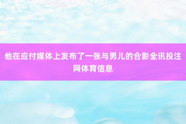 他在应付媒体上发布了一张与男儿的合影全讯投注网体育信息