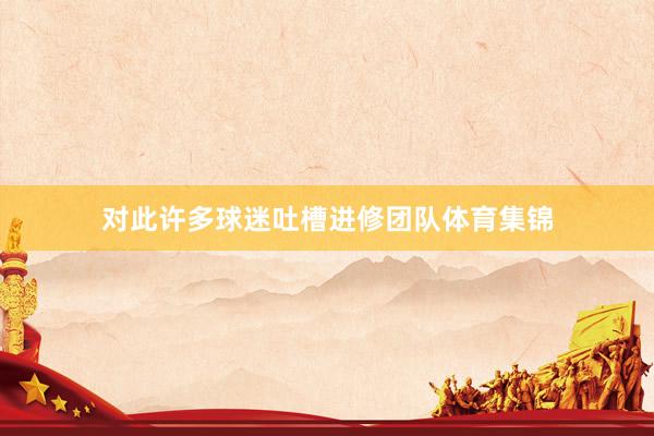 对此许多球迷吐槽进修团队体育集锦