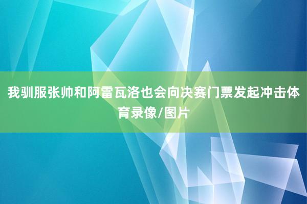 我驯服张帅和阿雷瓦洛也会向决赛门票发起冲击体育录像/图片