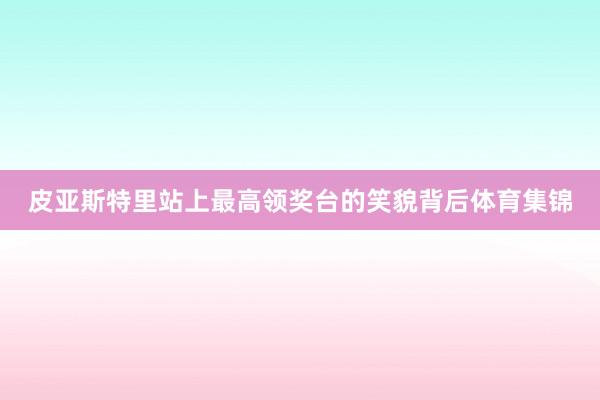 皮亚斯特里站上最高领奖台的笑貌背后体育集锦
