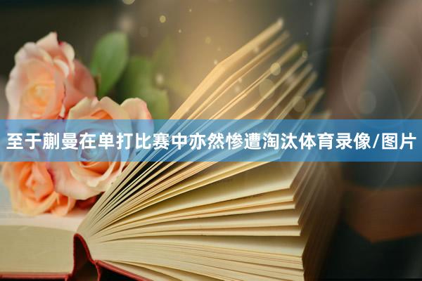 至于蒯曼在单打比赛中亦然惨遭淘汰体育录像/图片