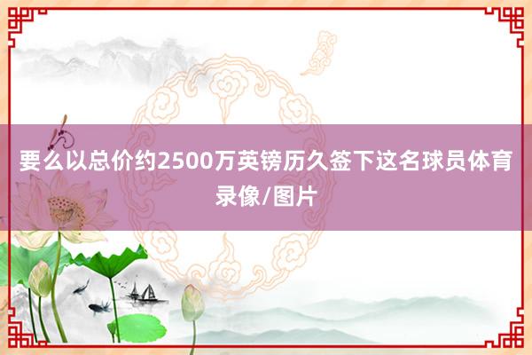 要么以总价约2500万英镑历久签下这名球员体育录像/图片
