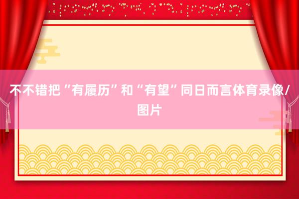 不不错把“有履历”和“有望”同日而言体育录像/图片