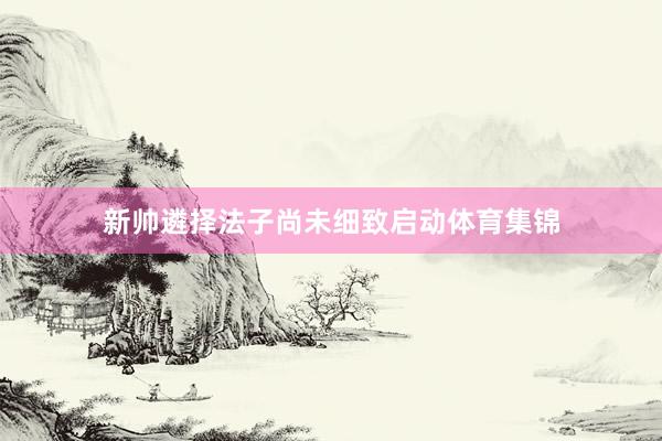 新帅遴择法子尚未细致启动体育集锦