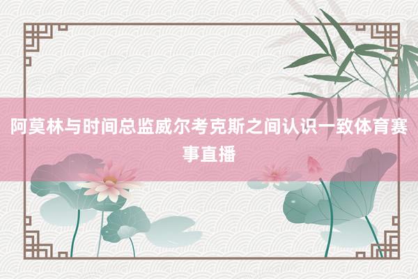 阿莫林与时间总监威尔考克斯之间认识一致体育赛事直播