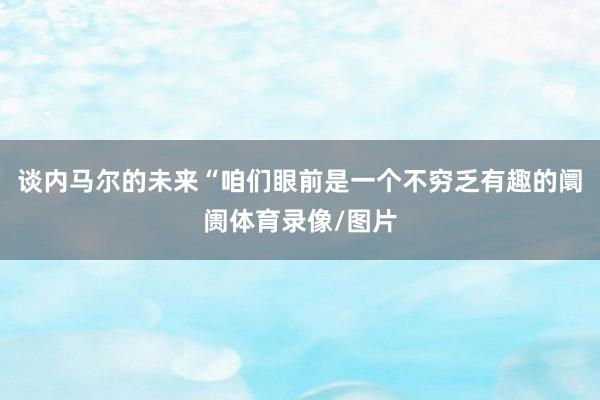 谈内马尔的未来“咱们眼前是一个不穷乏有趣的阛阓体育录像/图片