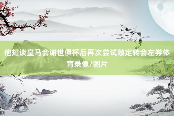 他知谈皇马会谢世俱杯后再次尝试敲定转会左券体育录像/图片