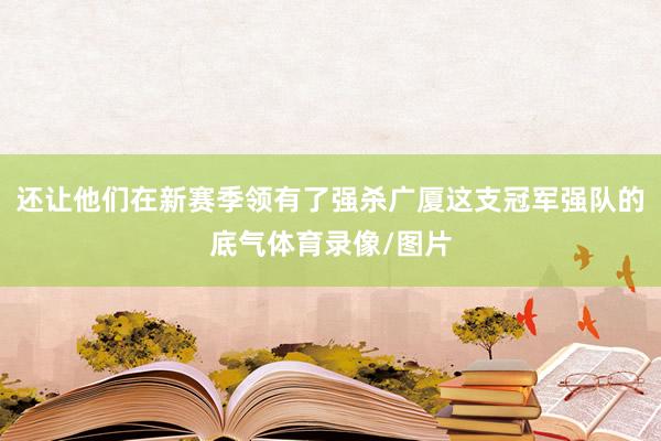 还让他们在新赛季领有了强杀广厦这支冠军强队的底气体育录像/图片