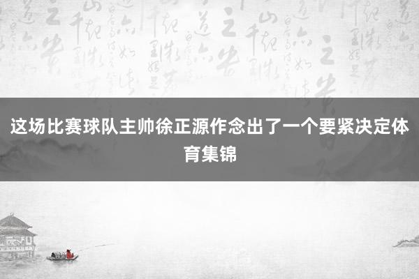 这场比赛球队主帅徐正源作念出了一个要紧决定体育集锦