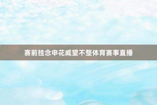 赛前挂念申花威望不整体育赛事直播