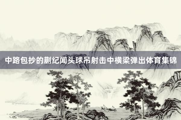 中路包抄的蒯纪闻头球吊射击中横梁弹出体育集锦