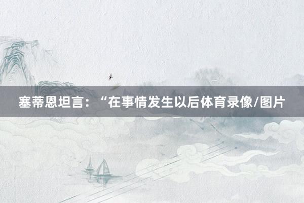 塞蒂恩坦言：“在事情发生以后体育录像/图片