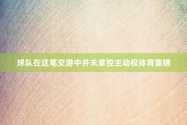 球队在这笔交游中并未掌控主动权体育集锦