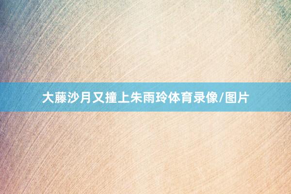 大藤沙月又撞上朱雨玲体育录像/图片
